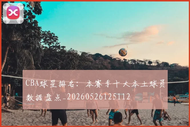 CBA球星排名：本赛季十大本土球员数据盘点_20260526125112