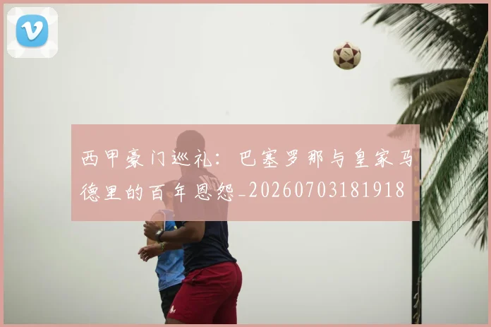 西甲豪门巡礼:巴塞罗那与皇家马德里的百年恩怨_20260703181918