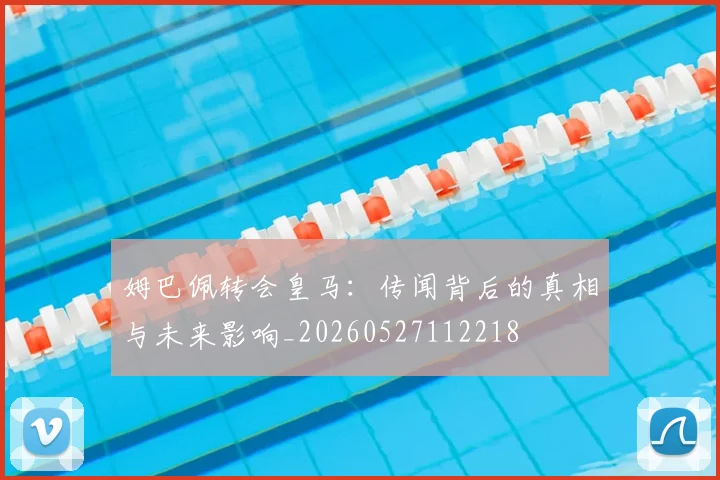 姆巴佩转会皇马：传闻背后的真相与未来影响_20260527112218