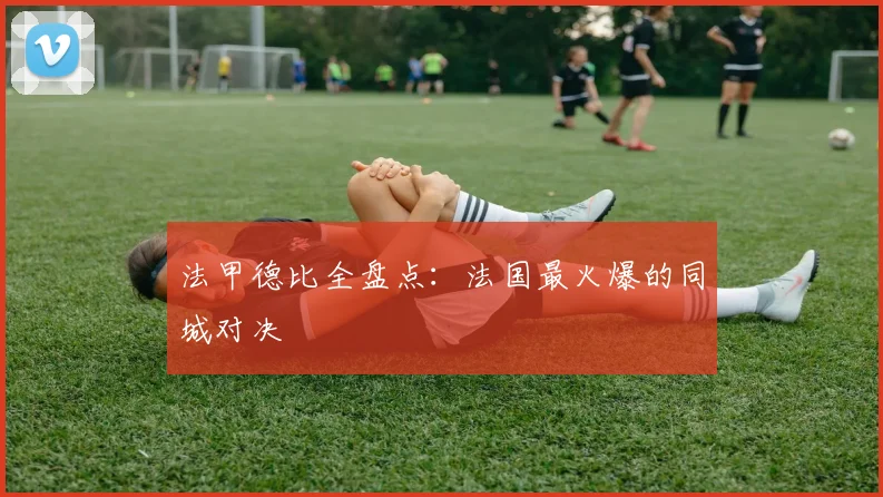 法甲德比全盘点:法国最火爆的同城对决