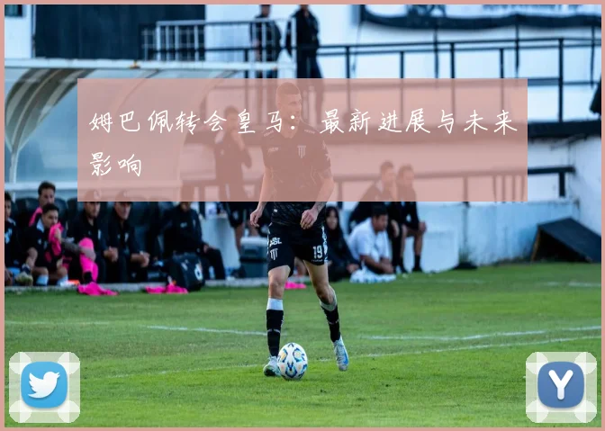 姆巴佩转会皇马：最新进展与未来影响