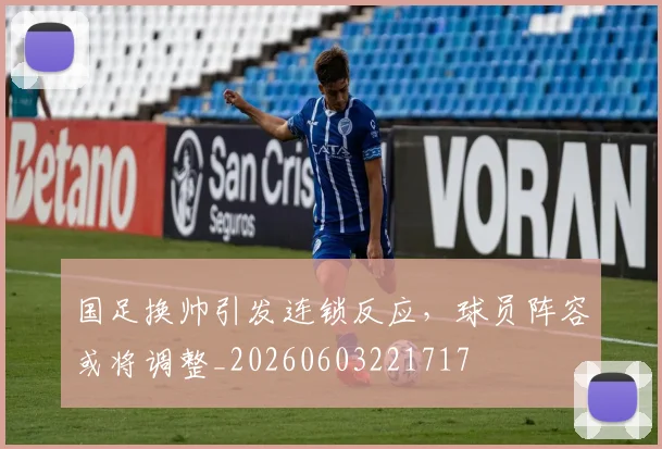 国足换帅引发连锁反应，球员阵容或将调整_20260603221717