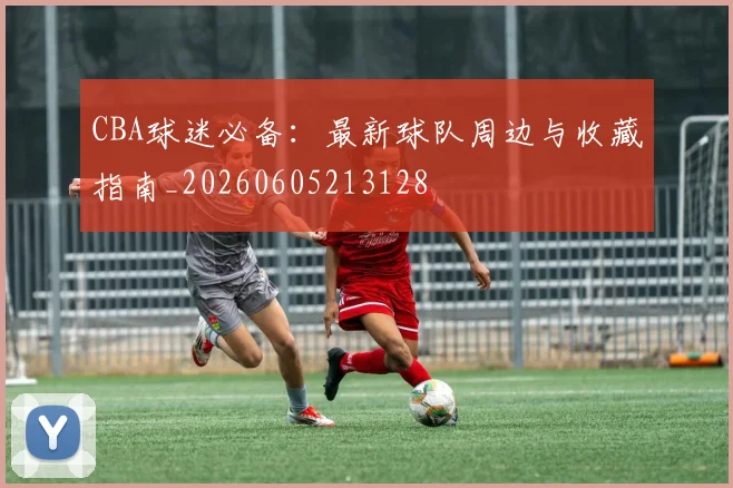 CBA球迷必备：最新球队周边与收藏指南_20260605213128