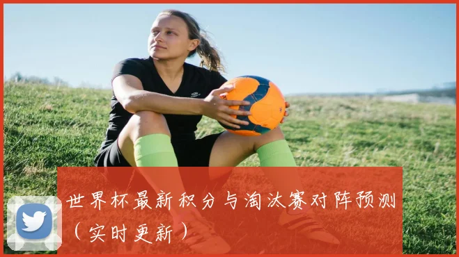 世界杯最新积分与淘汰赛对阵预测（实时更新）