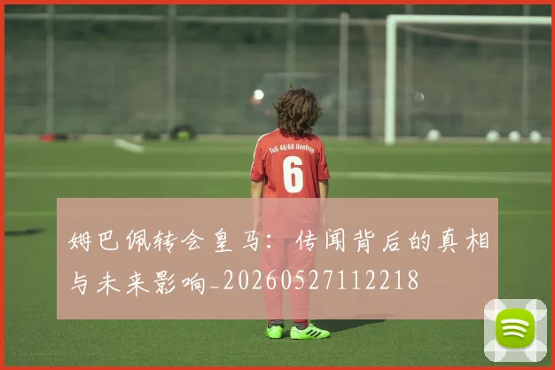 姆巴佩转会皇马：传闻背后的真相与未来影响_20260527112218