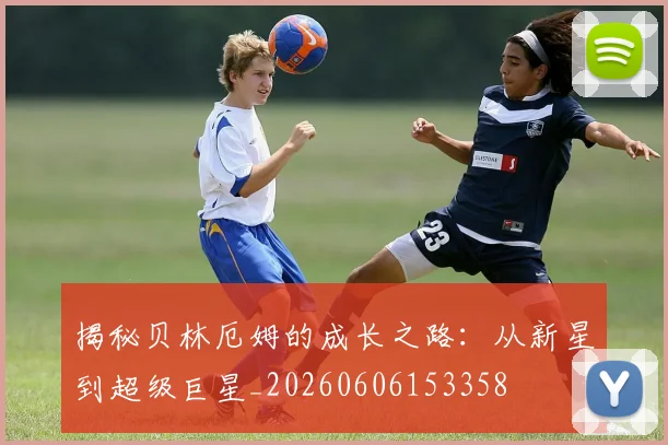 揭秘贝林厄姆的成长之路：从新星到超级巨星_20260606153358