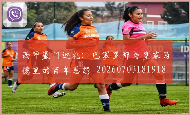 西甲豪门巡礼：巴塞罗那与皇家马德里的百年恩怨_20260703181918