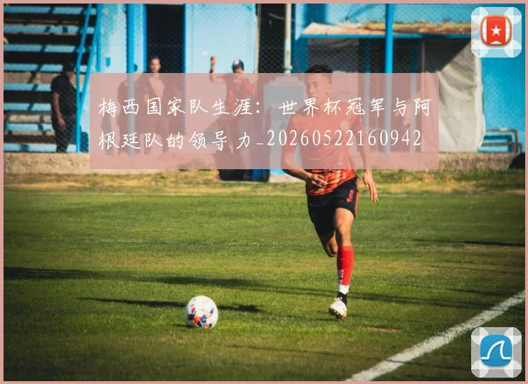梅西国家队生涯：世界杯冠军与阿根廷队的领导力_20260522160942