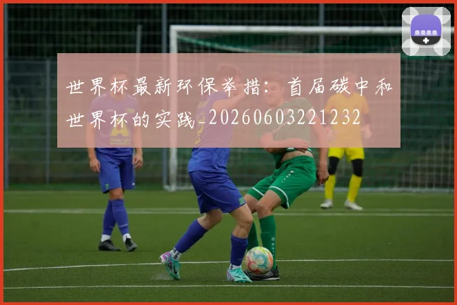 世界杯最新环保举措：首届碳中和世界杯的实践_20260603221232