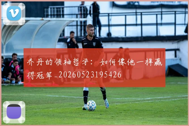 乔丹的领袖哲学：如何像他一样赢得冠军_20260523195426