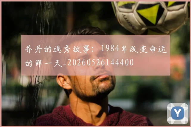 乔丹的选秀故事：1984年改变命运的那一天_20260526144400
