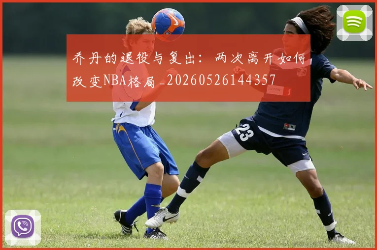 乔丹的退役与复出：两次离开如何改变NBA格局_20260526144357