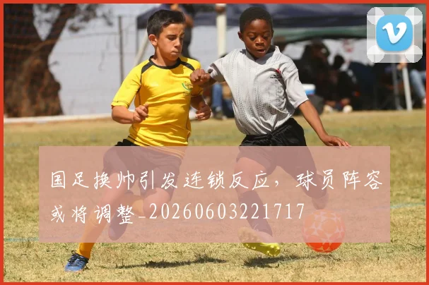国足换帅引发连锁反应,球员阵容或将调整_20260603221717